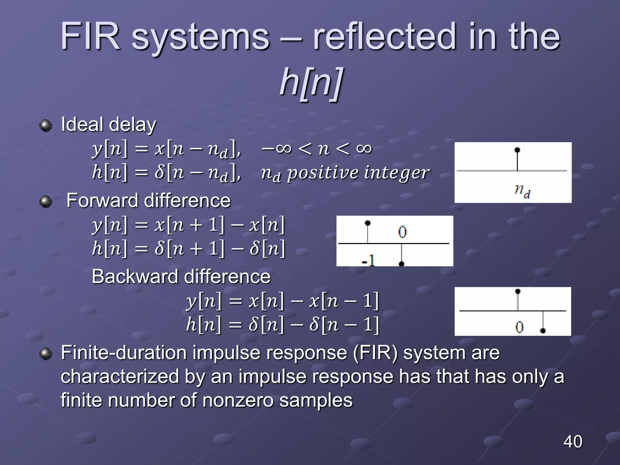 FIR systems – reflected in the
h[n]
Ideal delay
𝑦 𝑛 = 𝑥 𝑛 − 𝑛 𝑑 , −∞ < 𝑛 < ∞
ℎ 𝑛 = 𝛿 𝑛 − 𝑛 𝑑 , 𝑛 𝑑 𝑝𝑜𝑠𝑖𝑡𝑖𝑣𝑒 𝑖𝑛𝑡𝑒𝑔𝑒𝑟
Forward difference
𝑦 𝑛 = 𝑥 𝑛 + 1 − 𝑥 𝑛
ℎ 𝑛 = 𝛿 𝑛 + 1 − 𝛿 𝑛
Backward difference
𝑦 𝑛 = 𝑥 𝑛 − 𝑥 𝑛 − 1
ℎ 𝑛 = 𝛿 𝑛 − 𝛿[𝑛 − 1]
Finite-duration impulse response (FIR) system are
characterized by an impulse response has that has only a
finite number of nonzero samples
40
 