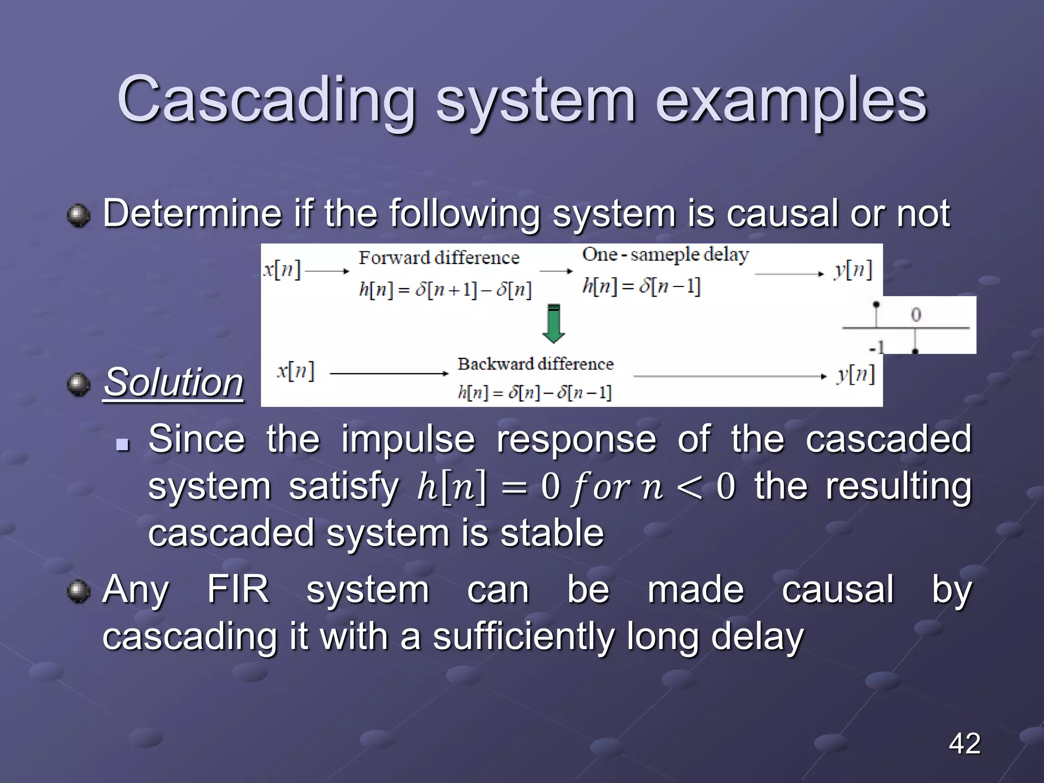 Cascading system examples
Determine if the following system is causal or not
Solution
 Since the impulse response of the cascaded
system satisfy ℎ 𝑛 = 0 𝑓𝑜𝑟 𝑛 < 0 the resulting
cascaded system is stable
Any FIR system can be made causal by
cascading it with a sufficiently long delay
42
 