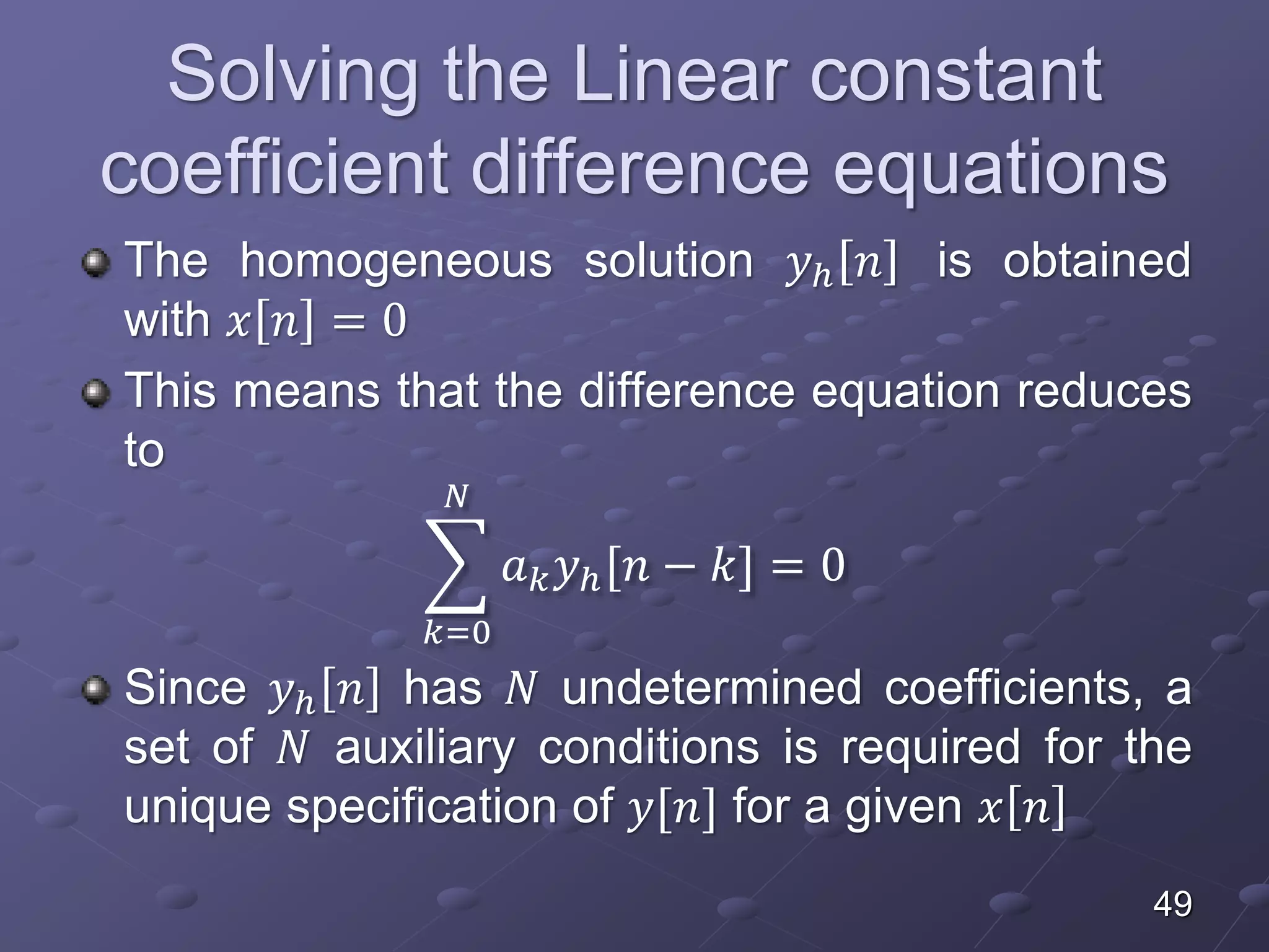Solving the Linear constant
coefficient difference equations
The homogeneous solution 𝑦ℎ 𝑛 is obtained
with 𝑥 𝑛 = 0
This means that the difference equation reduces
to
𝑘=0
𝑁
𝑎 𝑘 𝑦ℎ[𝑛 − 𝑘] = 0
Since 𝑦ℎ 𝑛 has 𝑁 undetermined coefficients, a
set of 𝑁 auxiliary conditions is required for the
unique specification of 𝑦[𝑛] for a given 𝑥 𝑛
49
 