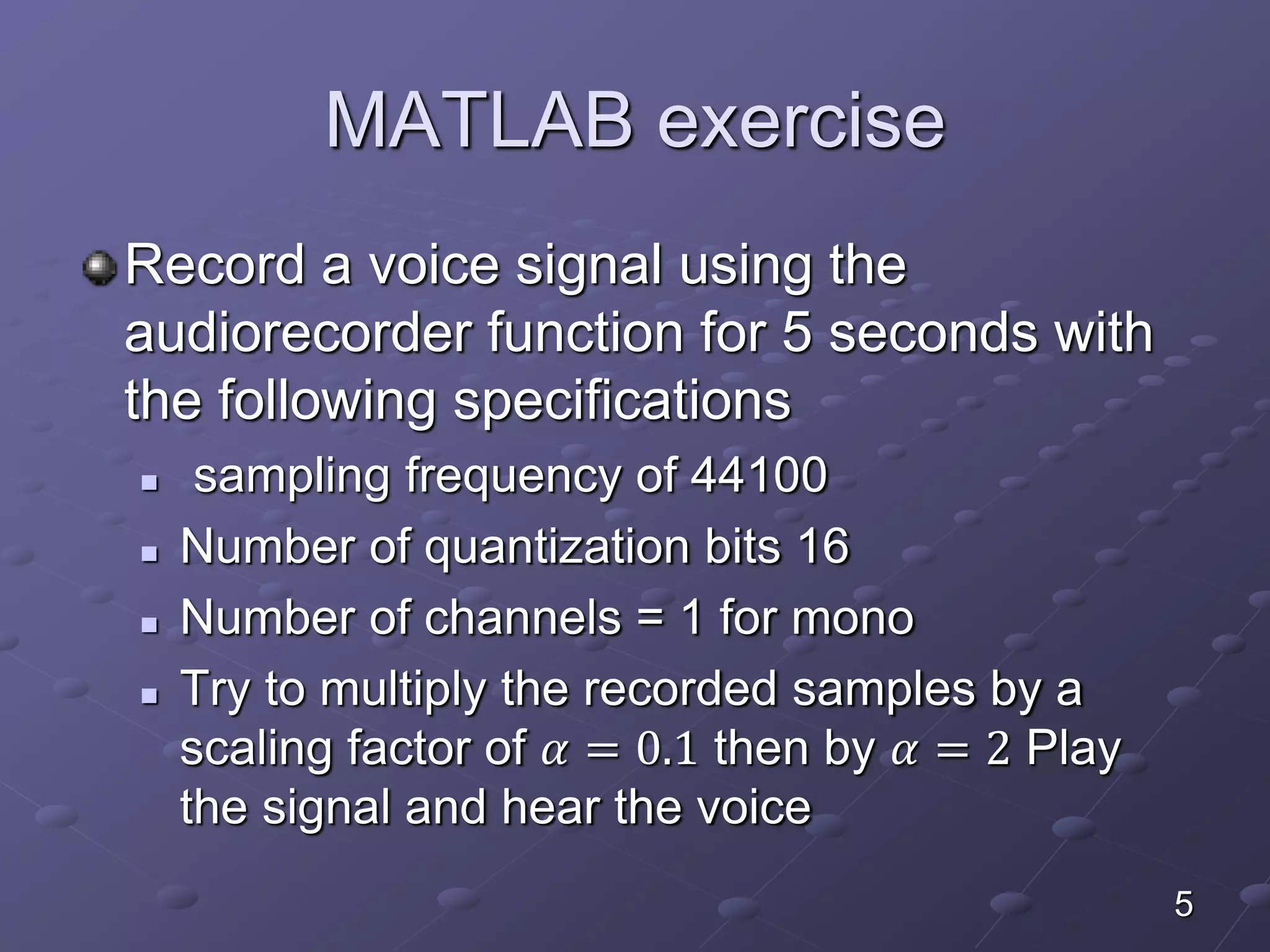 MATLAB exercise
Record a voice signal using the
audiorecorder function for 5 seconds with
the following specifications
 sampling frequency of 44100
 Number of quantization bits 16
 Number of channels = 1 for mono
 Try to multiply the recorded samples by a
scaling factor of 𝛼 = 0.1 then by 𝛼 = 2 Play
the signal and hear the voice
5
 