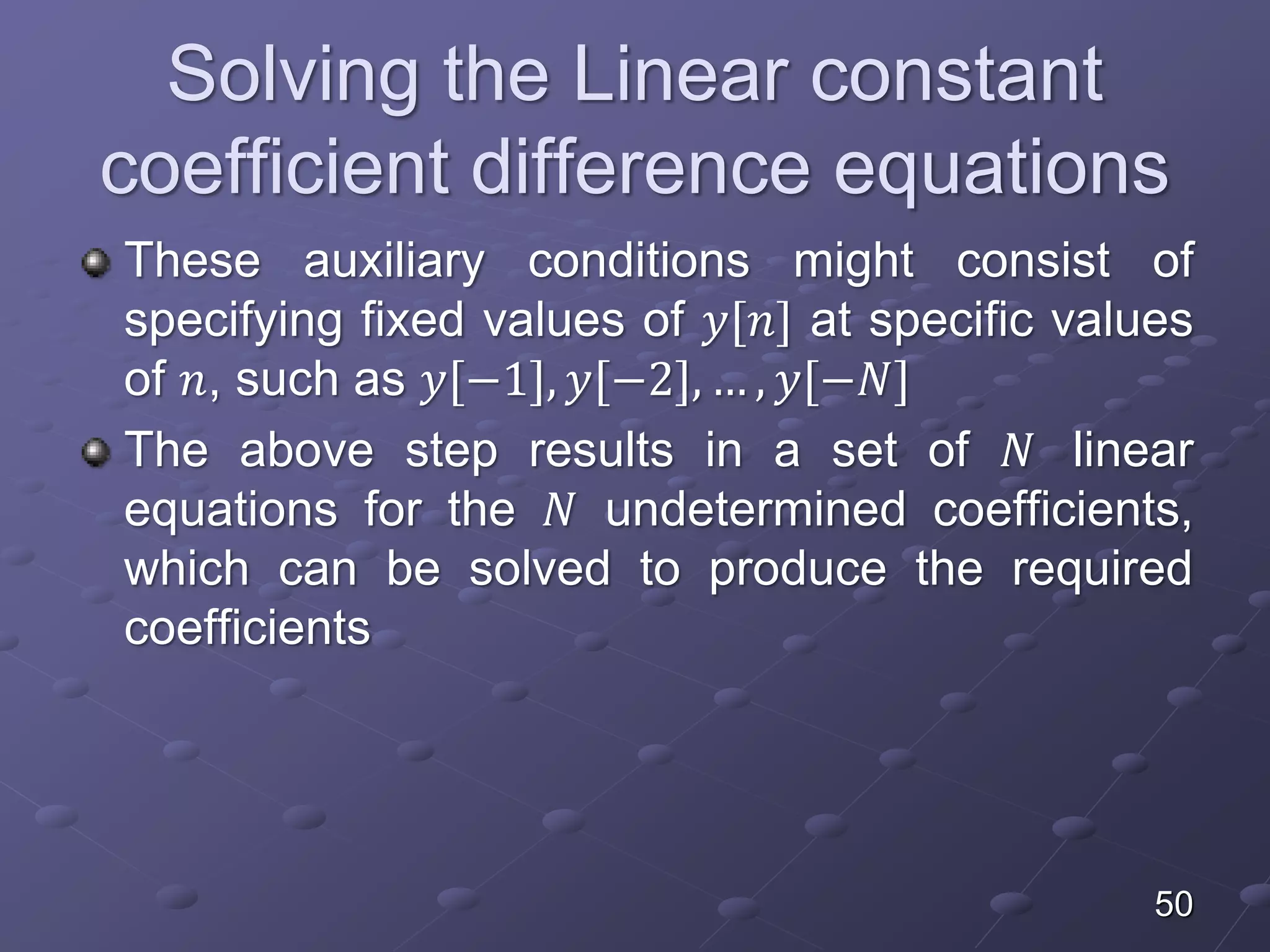Solving the Linear constant
coefficient difference equations
These auxiliary conditions might consist of
specifying fixed values of 𝑦[𝑛] at specific values
of 𝑛, such as 𝑦[−1], 𝑦[−2], … , 𝑦[−𝑁]
The above step results in a set of 𝑁 linear
equations for the 𝑁 undetermined coefficients,
which can be solved to produce the required
coefficients
50
 