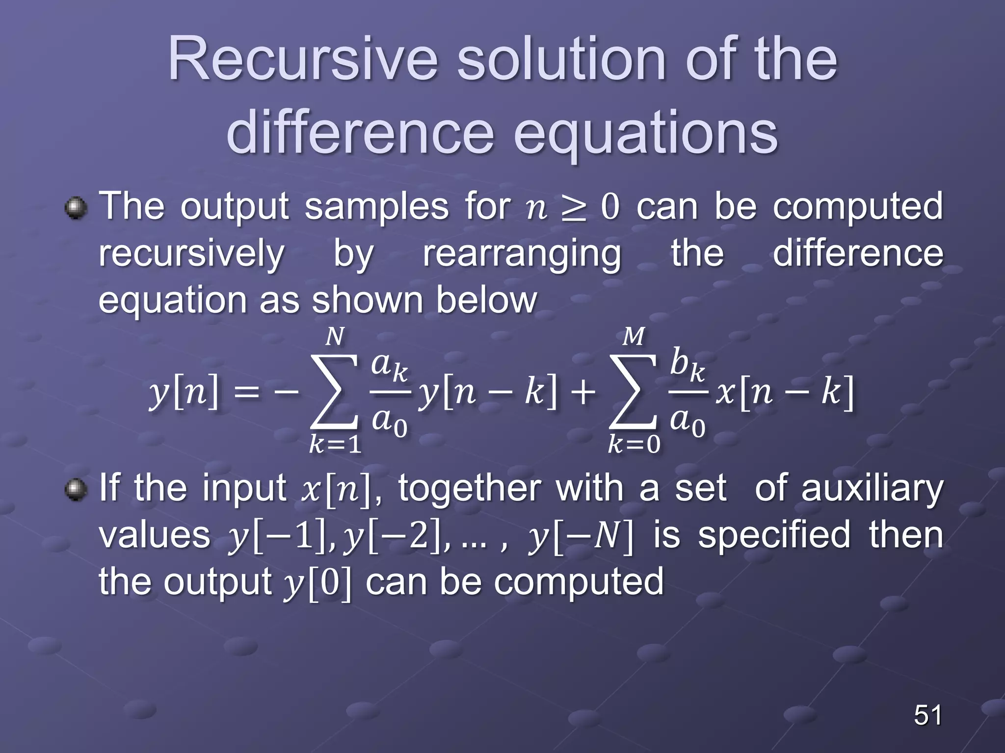 Recursive solution of the
difference equations
The output samples for 𝑛 ≥ 0 can be computed
recursively by rearranging the difference
equation as shown below
𝑦 𝑛 = −
𝑘=1
𝑁
𝑎 𝑘
𝑎0
𝑦 𝑛 − 𝑘 +
𝑘=0
𝑀
𝑏 𝑘
𝑎0
𝑥[𝑛 − 𝑘]
If the input 𝑥[𝑛], together with a set of auxiliary
values 𝑦 −1 , 𝑦 −2 , … , 𝑦[−𝑁] is specified then
the output 𝑦[0] can be computed
51
 