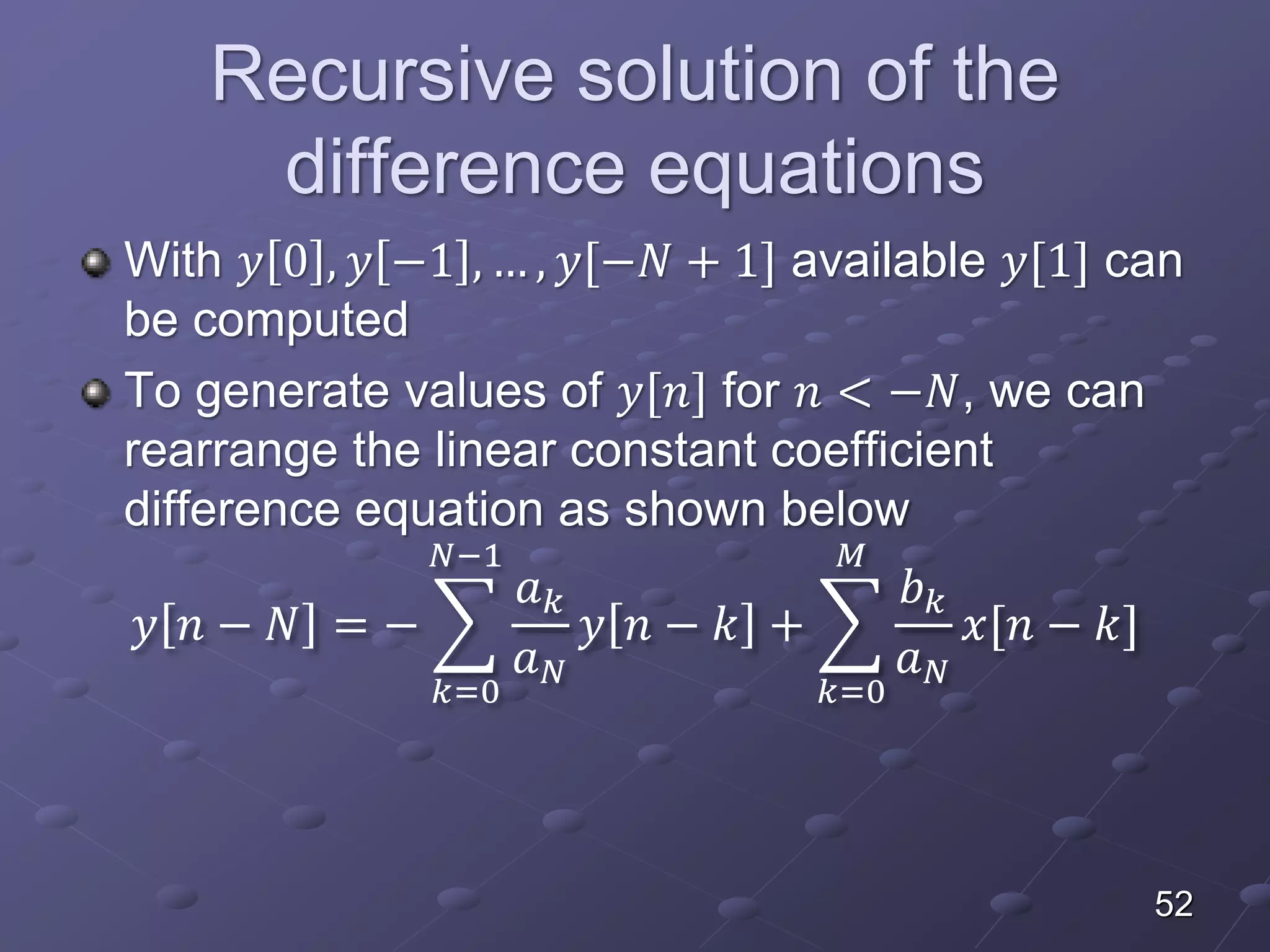 Recursive solution of the
difference equations
With 𝑦 0 , 𝑦 −1 , … , 𝑦[−𝑁 + 1] available 𝑦[1] can
be computed
To generate values of 𝑦[𝑛] for 𝑛 < −𝑁, we can
rearrange the linear constant coefficient
difference equation as shown below
𝑦 𝑛 − 𝑁 = −
𝑘=0
𝑁−1
𝑎 𝑘
𝑎 𝑁
𝑦 𝑛 − 𝑘 +
𝑘=0
𝑀
𝑏 𝑘
𝑎 𝑁
𝑥[𝑛 − 𝑘]
52
 