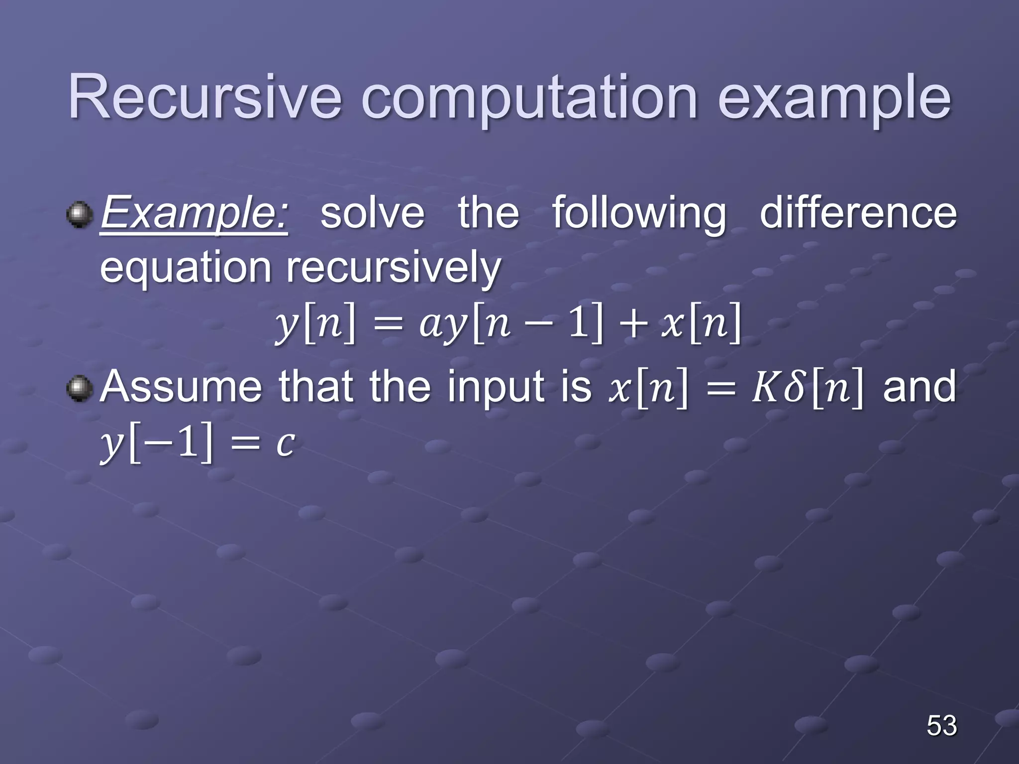 Recursive computation example
Example: solve the following difference
equation recursively
𝑦 𝑛 = 𝑎𝑦 𝑛 − 1 + 𝑥 𝑛
Assume that the input is 𝑥 𝑛 = 𝐾𝛿 𝑛 and
𝑦 −1 = 𝑐
53
 