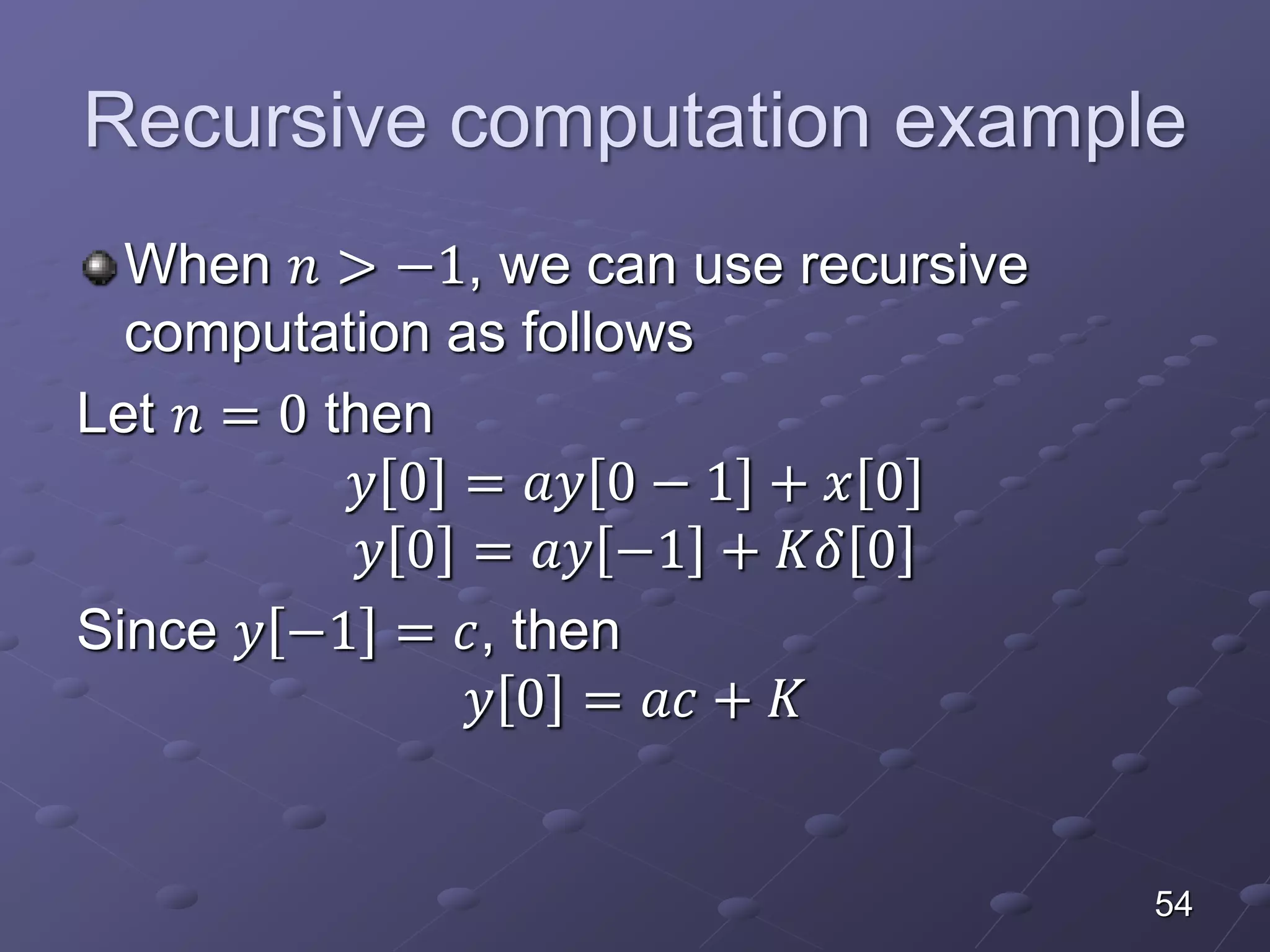 Recursive computation example
When 𝑛 > −1, we can use recursive
computation as follows
Let 𝑛 = 0 then
𝑦 0 = 𝑎𝑦 0 − 1 + 𝑥 0
𝑦 0 = 𝑎𝑦 −1 + 𝐾𝛿 0
Since 𝑦 −1 = 𝑐, then
𝑦 0 = 𝑎𝑐 + 𝐾
54
 