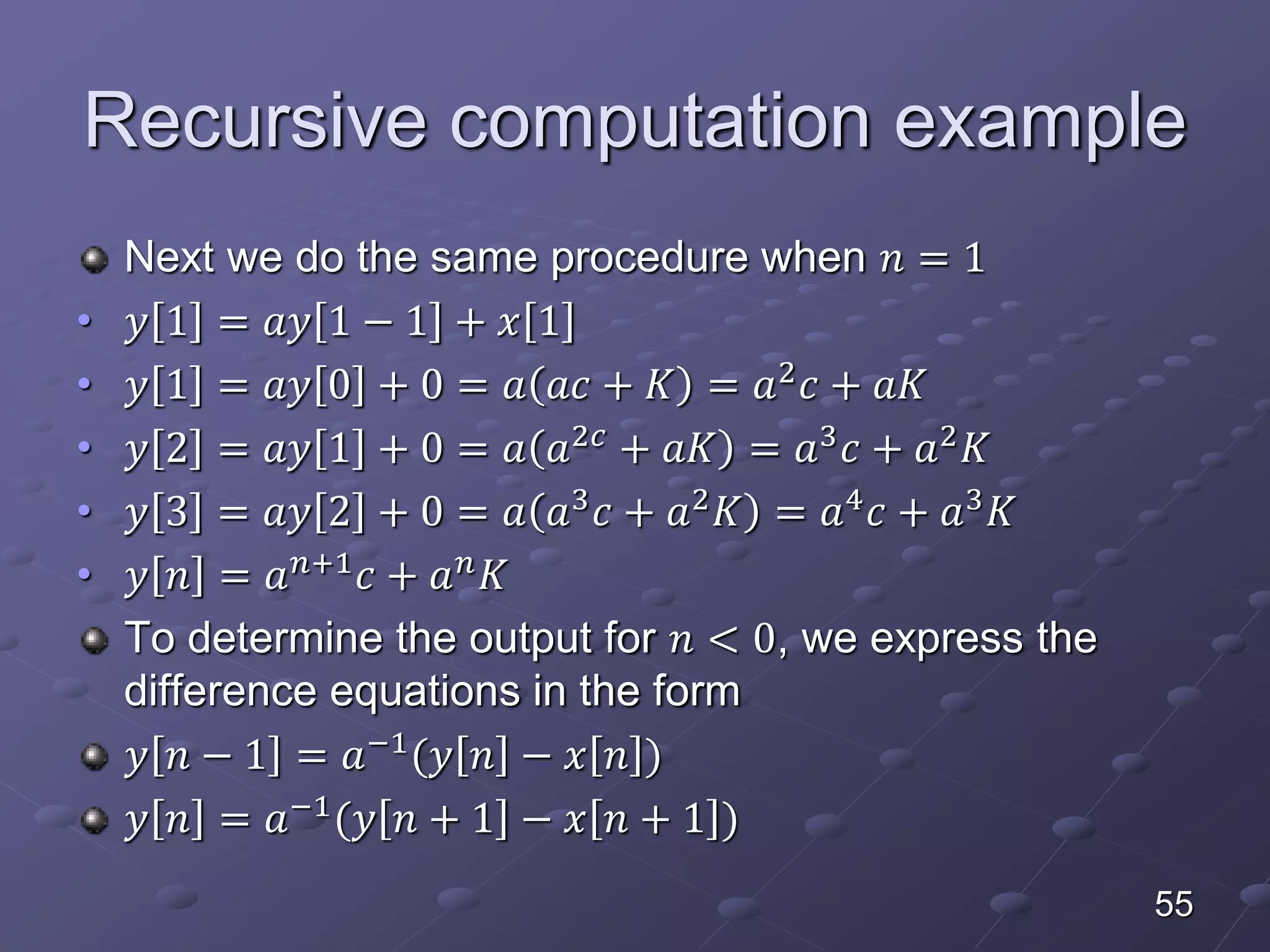 Recursive computation example
Next we do the same procedure when 𝑛 = 1
• 𝑦 1 = 𝑎𝑦 1 − 1 + 𝑥 1
• 𝑦 1 = 𝑎𝑦 0 + 0 = 𝑎 𝑎𝑐 + 𝐾 = 𝑎2
𝑐 + 𝑎𝐾
• 𝑦 2 = 𝑎𝑦 1 + 0 = 𝑎 𝑎2𝑐
+ 𝑎𝐾 = 𝑎3
𝑐 + 𝑎2
𝐾
• 𝑦 3 = 𝑎𝑦 2 + 0 = 𝑎 𝑎3
𝑐 + 𝑎2
𝐾 = 𝑎4
𝑐 + 𝑎3
𝐾
• 𝑦 𝑛 = 𝑎 𝑛+1
𝑐 + 𝑎 𝑛
𝐾
To determine the output for 𝑛 < 0, we express the
difference equations in the form
𝑦 𝑛 − 1 = 𝑎−1
(𝑦 𝑛 − 𝑥 𝑛 )
𝑦 𝑛 = 𝑎−1
(𝑦 𝑛 + 1 − 𝑥 𝑛 + 1 )
55
 