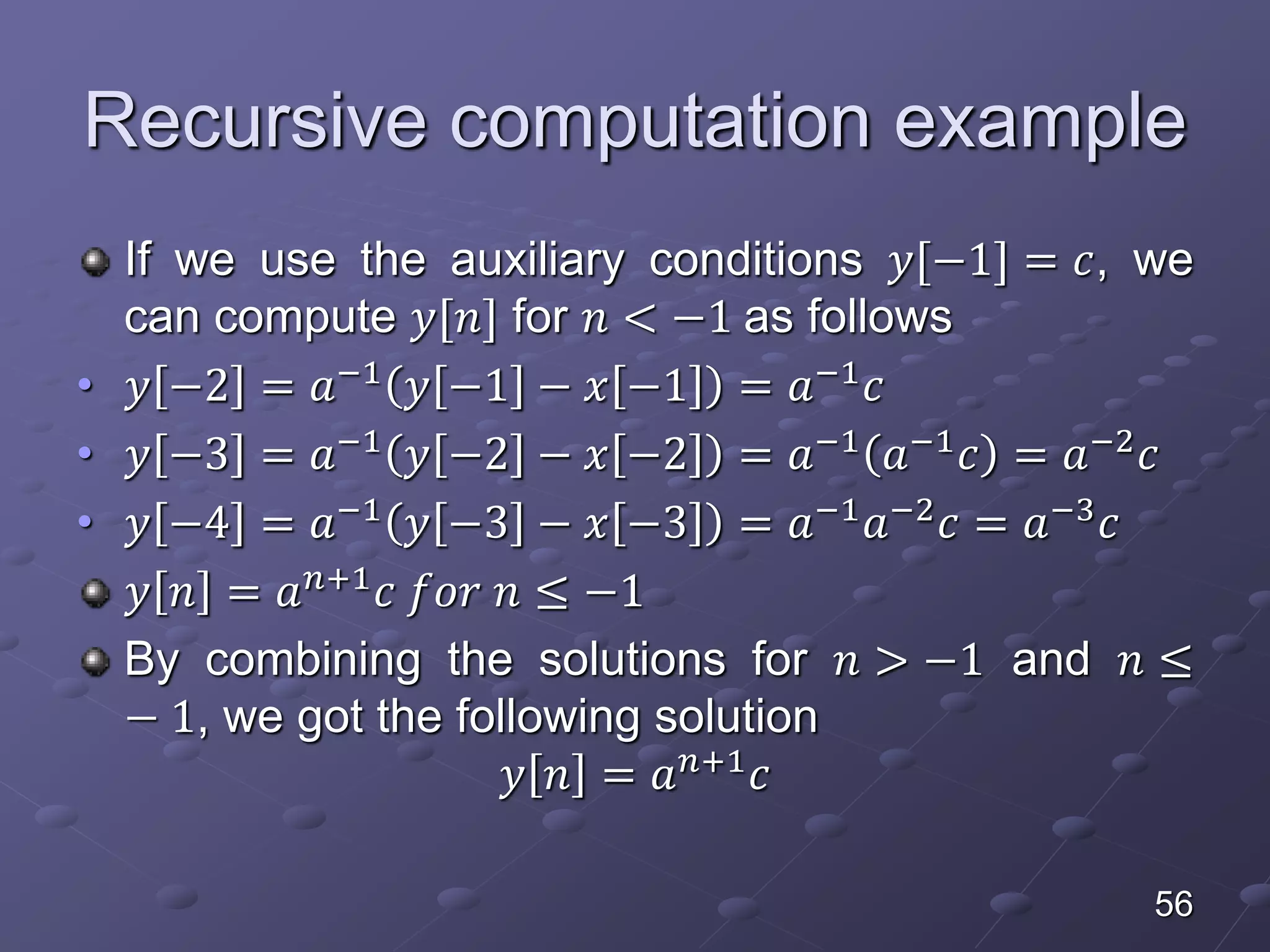 Recursive computation example
If we use the auxiliary conditions 𝑦[−1] = 𝑐, we
can compute 𝑦[𝑛] for 𝑛 < −1 as follows
• 𝑦 −2 = 𝑎−1
𝑦 −1 − 𝑥 −1 = 𝑎−1
𝑐
• 𝑦 −3 = 𝑎−1
𝑦 −2 − 𝑥 −2 = 𝑎−1
𝑎−1
𝑐 = 𝑎−2
𝑐
• 𝑦 −4 = 𝑎−1
𝑦 −3 − 𝑥 −3 = 𝑎−1
𝑎−2
𝑐 = 𝑎−3
𝑐
𝑦 𝑛 = 𝑎 𝑛+1
𝑐 𝑓𝑜𝑟 𝑛 ≤ −1
By combining the solutions for 𝑛 > −1 and 𝑛 ≤
− 1, we got the following solution
𝑦 𝑛 = 𝑎 𝑛+1 𝑐
56
 
