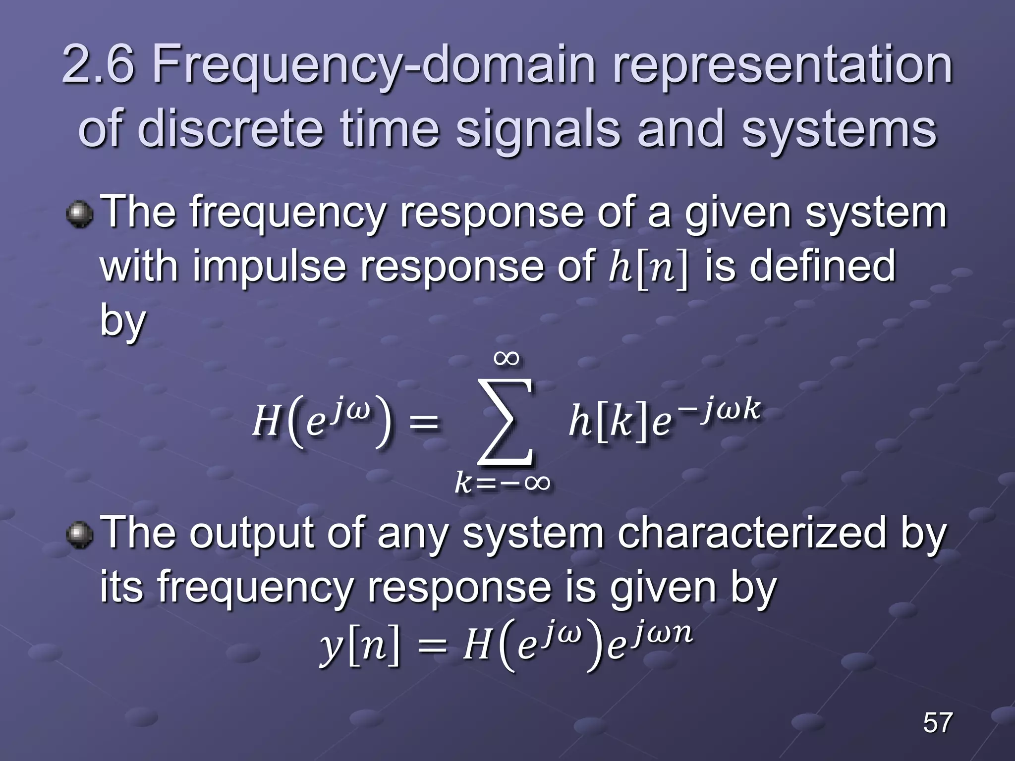 2.6 Frequency-domain representation
of discrete time signals and systems
The frequency response of a given system
with impulse response of ℎ[𝑛] is defined
by
𝐻 𝑒 𝑗𝜔
=
𝑘=−∞
∞
ℎ 𝑘 𝑒−𝑗𝜔𝑘
The output of any system characterized by
its frequency response is given by
𝑦 𝑛 = 𝐻 𝑒 𝑗𝜔
𝑒 𝑗𝜔𝑛
57
 