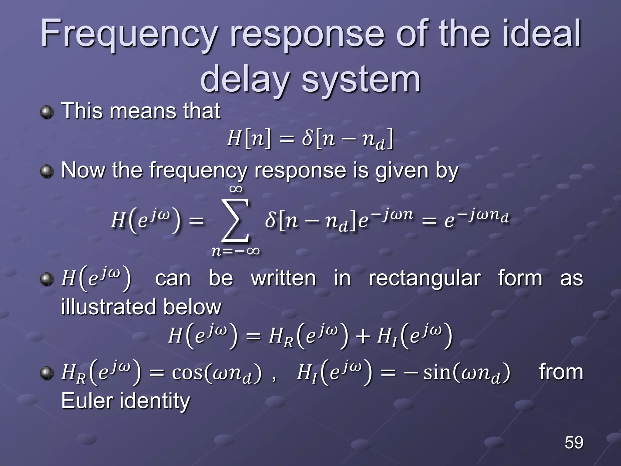 Frequency response of the ideal
delay system
This means that
𝐻 𝑛 = 𝛿 𝑛 − 𝑛 𝑑
Now the frequency response is given by
𝐻 𝑒 𝑗𝜔
=
𝑛=−∞
∞
𝛿 𝑛 − 𝑛 𝑑 𝑒−𝑗𝜔𝑛
= 𝑒−𝑗𝜔𝑛 𝑑
𝐻 𝑒 𝑗𝜔 can be written in rectangular form as
illustrated below
𝐻 𝑒 𝑗𝜔 = 𝐻 𝑅 𝑒 𝑗𝜔 + 𝐻𝐼 𝑒 𝑗𝜔
𝐻 𝑅 𝑒 𝑗𝜔
= cos(𝜔𝑛 𝑑) , 𝐻𝐼 𝑒 𝑗𝜔
= − sin 𝜔𝑛 𝑑 from
Euler identity
59
 