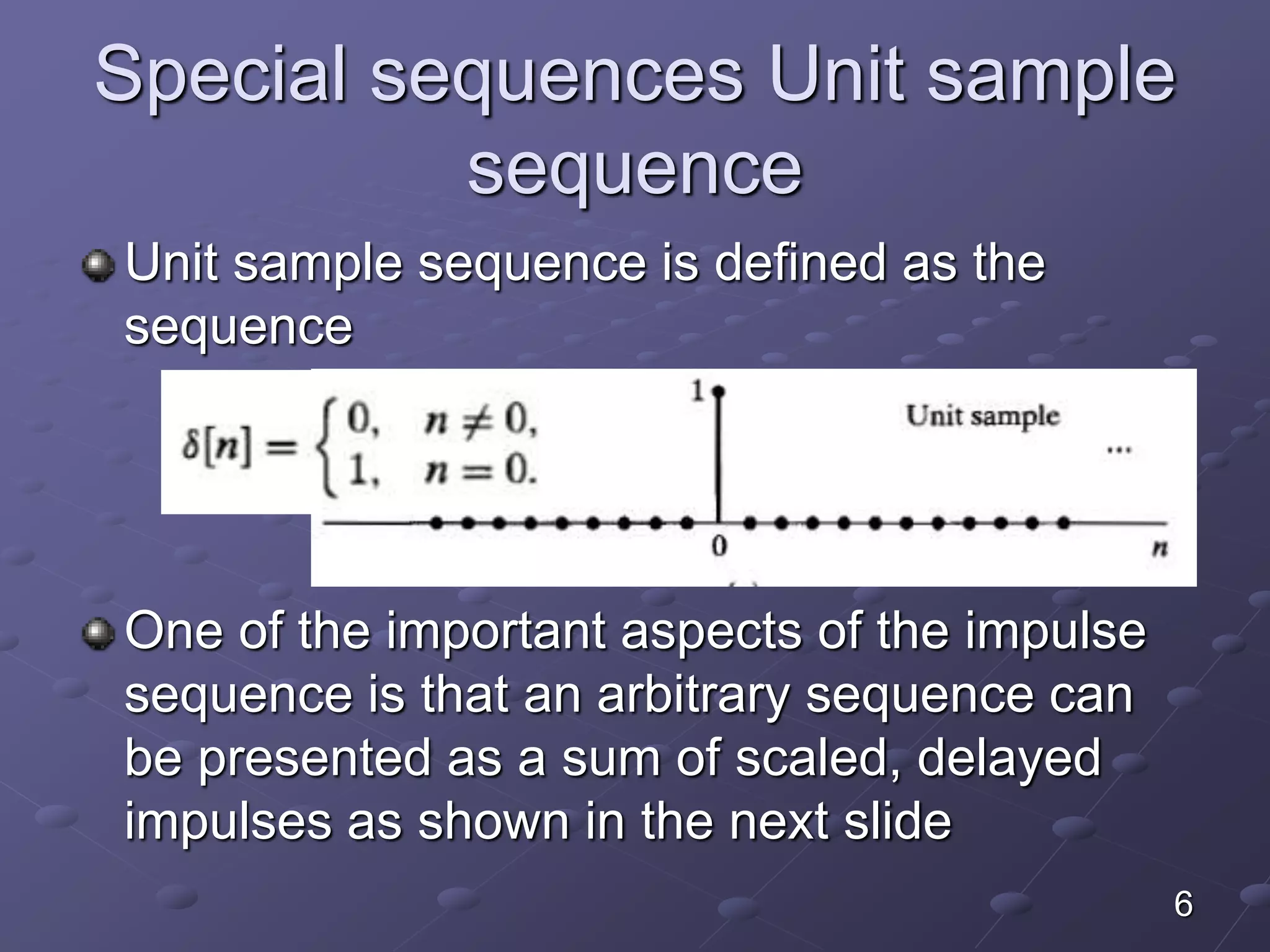 Special sequences Unit sample
sequence
Unit sample sequence is defined as the
sequence
One of the important aspects of the impulse
sequence is that an arbitrary sequence can
be presented as a sum of scaled, delayed
impulses as shown in the next slide
6
 