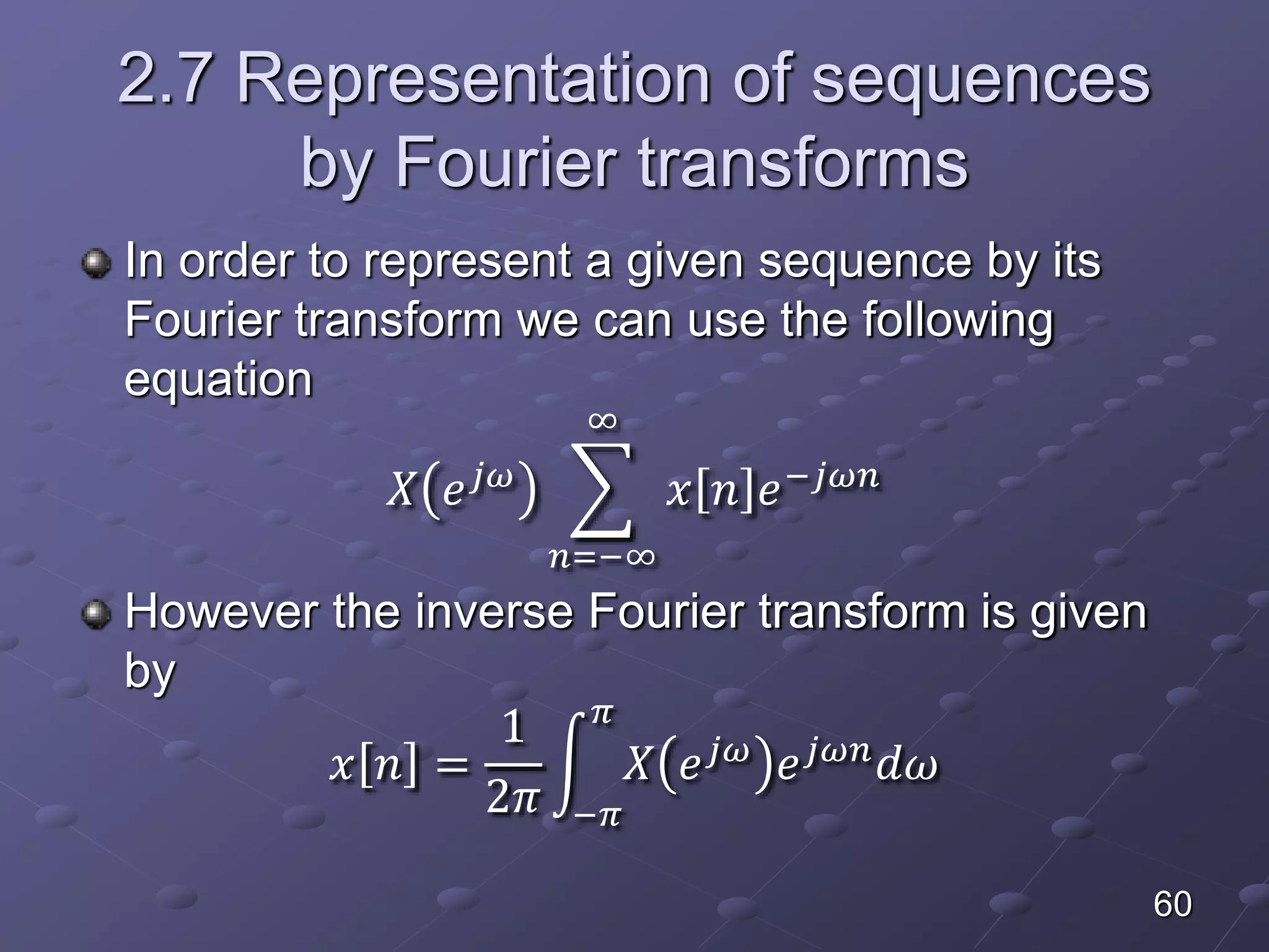 2.7 Representation of sequences
by Fourier transforms
In order to represent a given sequence by its
Fourier transform we can use the following
equation
𝑋 𝑒 𝑗𝜔
𝑛=−∞
∞
𝑥 𝑛 𝑒−𝑗𝜔𝑛
However the inverse Fourier transform is given
by
𝑥 𝑛 =
1
2𝜋 −𝜋
𝜋
𝑋 𝑒 𝑗𝜔 𝑒 𝑗𝜔𝑛 𝑑𝜔
60
 