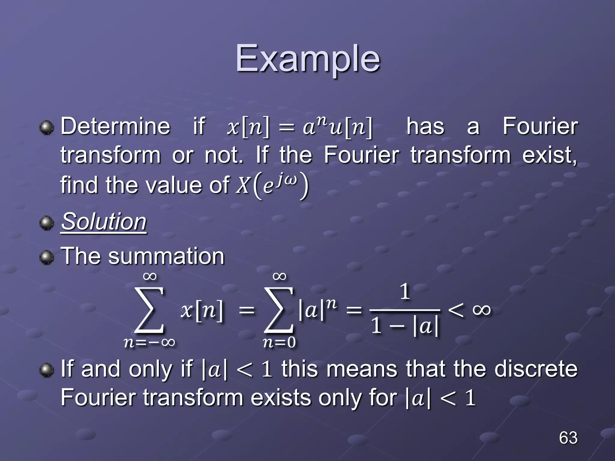 Example
Determine if 𝑥 𝑛 = 𝑎 𝑛 𝑢[𝑛] has a Fourier
transform or not. If the Fourier transform exist,
find the value of 𝑋 𝑒 𝑗𝜔
Solution
The summation
𝑛=−∞
∞
𝑥[𝑛] =
𝑛=0
∞
𝑎 𝑛
=
1
1 − 𝑎
< ∞
If and only if 𝑎 < 1 this means that the discrete
Fourier transform exists only for 𝑎 < 1
63
 