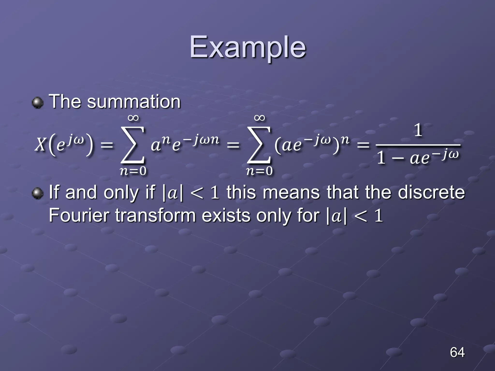 Example
The summation
𝑋 𝑒 𝑗𝜔
=
𝑛=0
∞
𝑎 𝑛
𝑒−𝑗𝜔𝑛
=
𝑛=0
∞
(𝑎𝑒−𝑗𝜔
) 𝑛
=
1
1 − 𝑎𝑒−𝑗𝜔
If and only if 𝑎 < 1 this means that the discrete
Fourier transform exists only for 𝑎 < 1
64
 