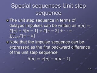 Special sequences Unit step
sequence
The unit step sequence in terms of
delayed impulses can be written as 𝑢 𝑛 =
𝛿 𝑛 + 𝛿 𝑛 − 1 + 𝛿 𝑛 − 2 + ⋯ =
𝑘=0
∞
𝛿 𝑛 − 𝑘
Note that the impulse sequence can be
expressed as the first backward difference
of the unit step sequence
𝛿 𝑛 = 𝑢 𝑛 − 𝑢[𝑛 − 1]
10
 