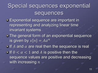 Special sequences exponential
sequences
Exponential sequence are important in
representing and analyzing linear time
invariant systems
The general form of an exponential sequence
is given by 𝑥 𝑛 = 𝐴𝛼 𝑛
If 𝐴 and 𝛼 are real then the sequence is real
If 0 < 𝛼 < 1 and 𝐴 is positive then the
sequence values are positive and decreasing
with increasing 𝑛
11
 