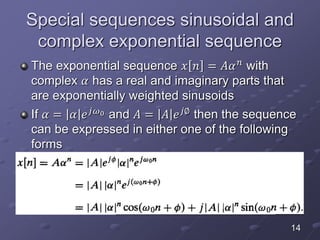 Special sequences sinusoidal and
complex exponential sequence
The exponential sequence 𝑥 𝑛 = 𝐴𝛼 𝑛 with
complex 𝛼 has a real and imaginary parts that
are exponentially weighted sinusoids
If 𝛼 = 𝛼 𝑒 𝑗𝜔0 and 𝐴 = 𝐴 𝑒 𝑗∅ then the sequence
can be expressed in either one of the following
forms
14
 