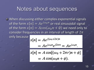 Notes about sequences
When discussing either complex exponential signals
of the form 𝑥 𝑛 = 𝐴𝑒 𝑗𝜔0 𝑛 or real sinusoidal signal
of the form 𝑥 𝑛 = 𝐴𝑐𝑜𝑠 𝜔0 𝑛 + ∅ we need only to
consider frequencies in an interval of length of 2𝜋
only because
15
 