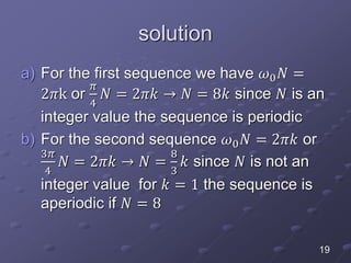 solution
a) For the first sequence we have 𝜔0 𝑁 =
2𝜋k or
𝜋
4
𝑁 = 2𝜋𝑘 → 𝑁 = 8𝑘 since 𝑁 is an
integer value the sequence is periodic
b) For the second sequence 𝜔0 𝑁 = 2𝜋𝑘 or
3𝜋
4
𝑁 = 2𝜋𝑘 → 𝑁 =
8
3
𝑘 since 𝑁 is not an
integer value for 𝑘 = 1 the sequence is
aperiodic if 𝑁 = 8
19
 