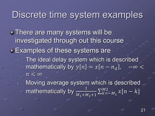 Discrete time system examples
There are many systems will be
investigated through out this course
Examples of these systems are
1. The ideal delay system which is described
mathematically by 𝑦 𝑛 = 𝑥 𝑛 − 𝑛 𝑑 , −∞ <
𝑛 < ∞
2. Moving average system which is described
mathematically by
1
𝑀1+𝑀2+1 𝑘=−𝑀1
𝑀2
𝑥[𝑛 − 𝑘]
21
 