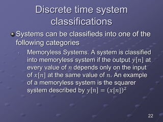Discrete time system
classifications
Systems can be classifieds into one of the
following categories
1. Memoryless Systems. A system is classified
into memoryless system if the output 𝑦 𝑛 at
every value of 𝑛 depends only on the input
of 𝑥[𝑛] at the same value of 𝑛. An example
of a memoryless system is the squarer
system described by 𝑦 𝑛 = 𝑥[𝑛] 2
22
 