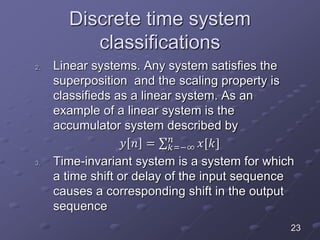 Discrete time system
classifications
2. Linear systems. Any system satisfies the
superposition and the scaling property is
classifieds as a linear system. As an
example of a linear system is the
accumulator system described by
𝑦 𝑛 = 𝑘=−∞
𝑛
𝑥[𝑘]
3. Time-invariant system is a system for which
a time shift or delay of the input sequence
causes a corresponding shift in the output
sequence
23
 