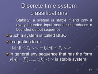 Discrete time system
classifications
5. Stability, a system is stable if and only if
every bounded input sequence produces a
bounded output sequence
Such a system is called BIBO
in equation form
𝑥 𝑛 ≤ 𝐵𝑥 < ∞ → 𝑦 𝑛 ≤ 𝐵𝑦 < ∞
In general any sequence that has the form
𝑦 𝑛 = 𝑘=−∞
𝑛
𝑥[𝑘] < ∞ is stable system
26
 