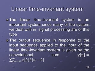 Linear time-invariant system
The linear time-invariant system is an
important system since many of the system
we deal with in signal processing are of this
type
The output sequence in response to the
input sequence applied to the input of the
linear time-invariant system is given by the
convolutional sum 𝑦 𝑛 =
𝑘=−∞
∞
𝑥 𝑘 ℎ[𝑛 − 𝑘]
27
 
