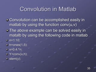 Convolution in Matlab
Convolution can be accomplished easily in
matlab by using the function conv(u,v)
The above example can be solved easily in
matalb by using the following code in matlab
n=1:10;
h=ones(1,5);
x=0.4.^n;
Y=conv(x,h);
stem(y);
35
 