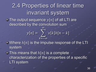 2.4 Properties of linear time
invariant system
The output sequence 𝑦[𝑛] of all LTI are
described by the convolution sum
𝑦 𝑛 =
𝑘=−∞
∞
𝑥 𝑘 ℎ[𝑛 − 𝑘]
Where ℎ[𝑛] is the impulse response of the LTI
system
This means that ℎ[𝑛] is a complete
characterization of the properties of a specific
LTI system
36
 