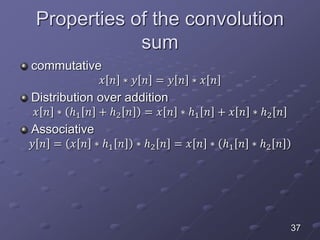 Properties of the convolution
sum
commutative
𝑥 𝑛 ∗ 𝑦 𝑛 = 𝑦 𝑛 ∗ 𝑥 𝑛
Distribution over addition
𝑥 𝑛 ∗ ℎ1 𝑛 + ℎ2 𝑛 = 𝑥 𝑛 ∗ ℎ1 𝑛 + 𝑥 𝑛 ∗ ℎ2 𝑛
Associative
𝑦 𝑛 = 𝑥 𝑛 ∗ ℎ1 𝑛 ∗ ℎ2 𝑛 = 𝑥 𝑛 ∗ ℎ1 𝑛 ∗ ℎ2 𝑛
37
 