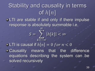 Stability and causality in terms
of ℎ[𝑛]
LTI are stable if and only if there impulse
response is absolutely summable i.e.
𝑆 =
𝑘=−∞
∞
ℎ[𝑘] < ∞
LTI is causal if ℎ 𝑛 = 0 𝑓𝑜𝑟 𝑛 < 0
Causality means that the difference
equations describing the system can be
solved recursively
39
 
