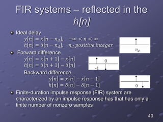 FIR systems – reflected in the
h[n]
Ideal delay
𝑦 𝑛 = 𝑥 𝑛 − 𝑛 𝑑 , −∞ < 𝑛 < ∞
ℎ 𝑛 = 𝛿 𝑛 − 𝑛 𝑑 , 𝑛 𝑑 𝑝𝑜𝑠𝑖𝑡𝑖𝑣𝑒 𝑖𝑛𝑡𝑒𝑔𝑒𝑟
Forward difference
𝑦 𝑛 = 𝑥 𝑛 + 1 − 𝑥 𝑛
ℎ 𝑛 = 𝛿 𝑛 + 1 − 𝛿 𝑛
Backward difference
𝑦 𝑛 = 𝑥 𝑛 − 𝑥 𝑛 − 1
ℎ 𝑛 = 𝛿 𝑛 − 𝛿[𝑛 − 1]
Finite-duration impulse response (FIR) system are
characterized by an impulse response has that has only a
finite number of nonzero samples
40
 