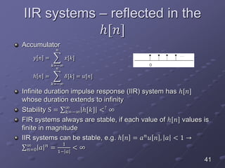 IIR systems – reflected in the
ℎ[𝑛]
Accumulator
𝑦 𝑛 =
𝑘=−∞
𝑛
𝑥[𝑘]
ℎ 𝑛 =
𝑘=−∞
𝑛
𝛿[𝑘] = 𝑢[𝑛]
Infinite duration impulse response (IIR) system has ℎ[𝑛]
whose duration extends to infinity
Stability S = 𝑘=−∞
∞
ℎ[𝑘] <?
∞
FIR systems always are stable, if each value of ℎ[𝑛] values is
finite in magnitude
IIR systems can be stable, e.g. ℎ 𝑛 = 𝑎 𝑛 𝑢 𝑛 , 𝑎 < 1 →
𝑛=0
∞
𝑎 𝑛
=
1
1− 𝑎
< ∞
41
 