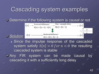 Cascading system examples
Determine if the following system is causal or not
Solution
 Since the impulse response of the cascaded
system satisfy ℎ 𝑛 = 0 𝑓𝑜𝑟 𝑛 < 0 the resulting
cascaded system is stable
Any FIR system can be made causal by
cascading it with a sufficiently long delay
42
 