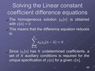 Solving the Linear constant
coefficient difference equations
The homogeneous solution 𝑦ℎ 𝑛 is obtained
with 𝑥 𝑛 = 0
This means that the difference equation reduces
to
𝑘=0
𝑁
𝑎 𝑘 𝑦ℎ[𝑛 − 𝑘] = 0
Since 𝑦ℎ 𝑛 has 𝑁 undetermined coefficients, a
set of 𝑁 auxiliary conditions is required for the
unique specification of 𝑦[𝑛] for a given 𝑥 𝑛
49
 