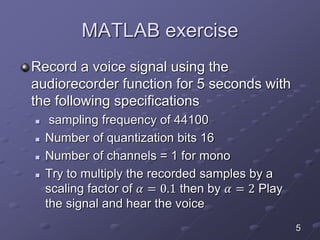 MATLAB exercise
Record a voice signal using the
audiorecorder function for 5 seconds with
the following specifications
 sampling frequency of 44100
 Number of quantization bits 16
 Number of channels = 1 for mono
 Try to multiply the recorded samples by a
scaling factor of 𝛼 = 0.1 then by 𝛼 = 2 Play
the signal and hear the voice
5
 