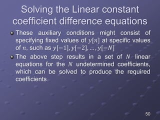 Solving the Linear constant
coefficient difference equations
These auxiliary conditions might consist of
specifying fixed values of 𝑦[𝑛] at specific values
of 𝑛, such as 𝑦[−1], 𝑦[−2], … , 𝑦[−𝑁]
The above step results in a set of 𝑁 linear
equations for the 𝑁 undetermined coefficients,
which can be solved to produce the required
coefficients
50
 