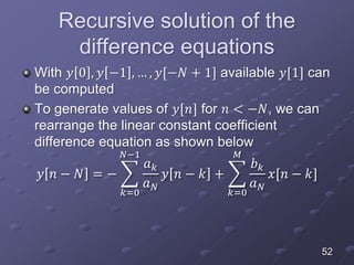 Recursive solution of the
difference equations
With 𝑦 0 , 𝑦 −1 , … , 𝑦[−𝑁 + 1] available 𝑦[1] can
be computed
To generate values of 𝑦[𝑛] for 𝑛 < −𝑁, we can
rearrange the linear constant coefficient
difference equation as shown below
𝑦 𝑛 − 𝑁 = −
𝑘=0
𝑁−1
𝑎 𝑘
𝑎 𝑁
𝑦 𝑛 − 𝑘 +
𝑘=0
𝑀
𝑏 𝑘
𝑎 𝑁
𝑥[𝑛 − 𝑘]
52
 