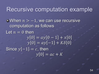 Recursive computation example
When 𝑛 > −1, we can use recursive
computation as follows
Let 𝑛 = 0 then
𝑦 0 = 𝑎𝑦 0 − 1 + 𝑥 0
𝑦 0 = 𝑎𝑦 −1 + 𝐾𝛿 0
Since 𝑦 −1 = 𝑐, then
𝑦 0 = 𝑎𝑐 + 𝐾
54
 
