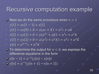 Recursive computation example
Next we do the same procedure when 𝑛 = 1
• 𝑦 1 = 𝑎𝑦 1 − 1 + 𝑥 1
• 𝑦 1 = 𝑎𝑦 0 + 0 = 𝑎 𝑎𝑐 + 𝐾 = 𝑎2
𝑐 + 𝑎𝐾
• 𝑦 2 = 𝑎𝑦 1 + 0 = 𝑎 𝑎2𝑐
+ 𝑎𝐾 = 𝑎3
𝑐 + 𝑎2
𝐾
• 𝑦 3 = 𝑎𝑦 2 + 0 = 𝑎 𝑎3
𝑐 + 𝑎2
𝐾 = 𝑎4
𝑐 + 𝑎3
𝐾
• 𝑦 𝑛 = 𝑎 𝑛+1
𝑐 + 𝑎 𝑛
𝐾
To determine the output for 𝑛 < 0, we express the
difference equations in the form
𝑦 𝑛 − 1 = 𝑎−1
(𝑦 𝑛 − 𝑥 𝑛 )
𝑦 𝑛 = 𝑎−1
(𝑦 𝑛 + 1 − 𝑥 𝑛 + 1 )
55
 