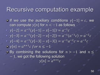 Recursive computation example
If we use the auxiliary conditions 𝑦[−1] = 𝑐, we
can compute 𝑦[𝑛] for 𝑛 < −1 as follows
• 𝑦 −2 = 𝑎−1
𝑦 −1 − 𝑥 −1 = 𝑎−1
𝑐
• 𝑦 −3 = 𝑎−1
𝑦 −2 − 𝑥 −2 = 𝑎−1
𝑎−1
𝑐 = 𝑎−2
𝑐
• 𝑦 −4 = 𝑎−1
𝑦 −3 − 𝑥 −3 = 𝑎−1
𝑎−2
𝑐 = 𝑎−3
𝑐
𝑦 𝑛 = 𝑎 𝑛+1
𝑐 𝑓𝑜𝑟 𝑛 ≤ −1
By combining the solutions for 𝑛 > −1 and 𝑛 ≤
− 1, we got the following solution
𝑦 𝑛 = 𝑎 𝑛+1 𝑐
56
 