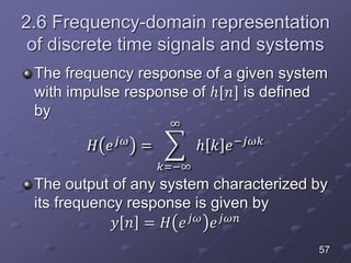 2.6 Frequency-domain representation
of discrete time signals and systems
The frequency response of a given system
with impulse response of ℎ[𝑛] is defined
by
𝐻 𝑒 𝑗𝜔
=
𝑘=−∞
∞
ℎ 𝑘 𝑒−𝑗𝜔𝑘
The output of any system characterized by
its frequency response is given by
𝑦 𝑛 = 𝐻 𝑒 𝑗𝜔
𝑒 𝑗𝜔𝑛
57
 