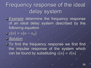 Frequency response of the ideal
delay system
Example determine the frequency response
of an ideal delay system described by the
following equation
𝑦 𝑛 = 𝑥 𝑛 − 𝑛 𝑑
Solution
To find the frequency response we first find
the impulse response of the system which
can be found by substituting 𝑥 𝑛 = 𝛿 𝑛
58
 
