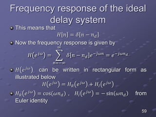 Frequency response of the ideal
delay system
This means that
𝐻 𝑛 = 𝛿 𝑛 − 𝑛 𝑑
Now the frequency response is given by
𝐻 𝑒 𝑗𝜔
=
𝑛=−∞
∞
𝛿 𝑛 − 𝑛 𝑑 𝑒−𝑗𝜔𝑛
= 𝑒−𝑗𝜔𝑛 𝑑
𝐻 𝑒 𝑗𝜔 can be written in rectangular form as
illustrated below
𝐻 𝑒 𝑗𝜔 = 𝐻 𝑅 𝑒 𝑗𝜔 + 𝐻𝐼 𝑒 𝑗𝜔
𝐻 𝑅 𝑒 𝑗𝜔
= cos(𝜔𝑛 𝑑) , 𝐻𝐼 𝑒 𝑗𝜔
= − sin 𝜔𝑛 𝑑 from
Euler identity
59
 