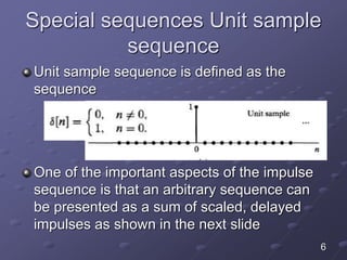 Special sequences Unit sample
sequence
Unit sample sequence is defined as the
sequence
One of the important aspects of the impulse
sequence is that an arbitrary sequence can
be presented as a sum of scaled, delayed
impulses as shown in the next slide
6
 
