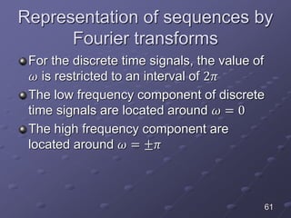 Representation of sequences by
Fourier transforms
For the discrete time signals, the value of
𝜔 is restricted to an interval of 2𝜋
The low frequency component of discrete
time signals are located around 𝜔 = 0
The high frequency component are
located around 𝜔 = ±𝜋
61
 