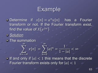Example
Determine if 𝑥 𝑛 = 𝑎 𝑛 𝑢[𝑛] has a Fourier
transform or not. If the Fourier transform exist,
find the value of 𝑋 𝑒 𝑗𝜔
Solution
The summation
𝑛=−∞
∞
𝑥[𝑛] =
𝑛=0
∞
𝑎 𝑛
=
1
1 − 𝑎
< ∞
If and only if 𝑎 < 1 this means that the discrete
Fourier transform exists only for 𝑎 < 1
63
 