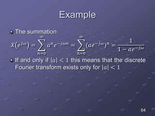 Example
The summation
𝑋 𝑒 𝑗𝜔
=
𝑛=0
∞
𝑎 𝑛
𝑒−𝑗𝜔𝑛
=
𝑛=0
∞
(𝑎𝑒−𝑗𝜔
) 𝑛
=
1
1 − 𝑎𝑒−𝑗𝜔
If and only if 𝑎 < 1 this means that the discrete
Fourier transform exists only for 𝑎 < 1
64
 