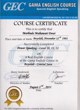 COI.]RSE CERTIFICATE
This is to certify that
*lafrnfa fulufrawati D sttli
place and, date of b*th {Boytafr, IWaemiler 72'fr Dg3
Successfully Compieted
SowerSpeaffiW * frw*flf#, E#, "gE
of
A Real English Course
at the Gama English Course in
ffiry*{*fr, - C*n*r*{$*wa
Director of Studies
-flngust 2d , 2011
Date
Herry Susilowati
Teacher
--^ :=/^ '^..-ran1s snor./-s l;c .. .:en:ic;i'z of l.t-c :e-':,:a:eJ JJt ?;rrJ u'],vryU c' li
 