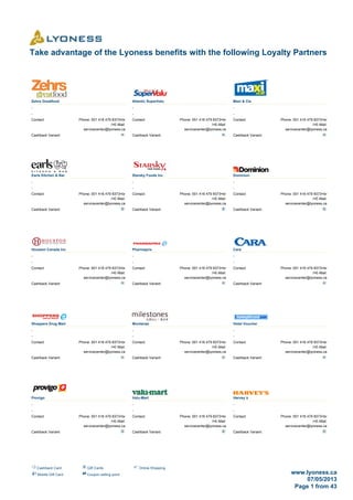 Cashback Card Gift Cards Online Shopping
Mobile Gift Card Coupon selling point www.lyoness.ca
07/05/2013
Page 1 from 43
Take advantage of the Lyoness benefits with the following Loyalty Partners
Zehrs Greatfood
-
-
Contact: Phone: 001 416 479 8373<br
/>E-Mail:
servicecenter@lyoness.ca
Cashback Variant:
Atlantic SuperValu
-
-
Contact: Phone: 001 416 479 8373<br
/>E-Mail:
servicecenter@lyoness.ca
Cashback Variant:
Maxi & Cie
-
-
Contact: Phone: 001 416 479 8373<br
/>E-Mail:
servicecenter@lyoness.ca
Cashback Variant:
Earls Kitchen & Bar
-
-
Contact: Phone: 001 416 479 8373<br
/>E-Mail:
servicecenter@lyoness.ca
Cashback Variant:
Starsky Foods Inc
-
-
Contact: Phone: 001 416 479 8373<br
/>E-Mail:
servicecenter@lyoness.ca
Cashback Variant:
Dominion
-
-
Contact: Phone: 001 416 479 8373<br
/>E-Mail:
servicecenter@lyoness.ca
Cashback Variant:
Houston Canada Inc
-
-
Contact: Phone: 001 416 479 8373<br
/>E-Mail:
servicecenter@lyoness.ca
Cashback Variant:
Pharmaprix
-
-
Contact: Phone: 001 416 479 8373<br
/>E-Mail:
servicecenter@lyoness.ca
Cashback Variant:
Cara
-
-
Contact: Phone: 001 416 479 8373<br
/>E-Mail:
servicecenter@lyoness.ca
Cashback Variant:
Shoppers Drug Mart
-
-
Contact: Phone: 001 416 479 8373<br
/>E-Mail:
servicecenter@lyoness.ca
Cashback Variant:
Montanas
-
-
Contact: Phone: 001 416 479 8373<br
/>E-Mail:
servicecenter@lyoness.ca
Cashback Variant:
Hotel Voucher
-
-
Contact: Phone: 001 416 479 8373<br
/>E-Mail:
servicecenter@lyoness.ca
Cashback Variant:
Provigo
-
-
Contact: Phone: 001 416 479 8373<br
/>E-Mail:
servicecenter@lyoness.ca
Cashback Variant:
Valu-Mart
-
-
Contact: Phone: 001 416 479 8373<br
/>E-Mail:
servicecenter@lyoness.ca
Cashback Variant:
Harvey´s
-
-
Contact: Phone: 001 416 479 8373<br
/>E-Mail:
servicecenter@lyoness.ca
Cashback Variant:
 